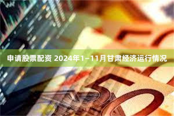 申请股票配资 2024年1—11月甘肃经济运行情况