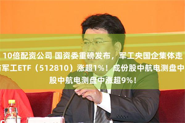 10倍配资公司 国资委重磅发布，军工央国企集体走强，国防军工ETF（512810）涨超1%！成份股中航电测盘中涨超9%！