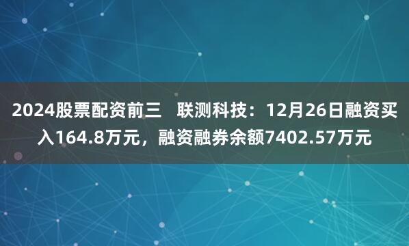 2024股票配资前三   联测科技：12月26日融资买入164.8万元，融资融券余额7402.57万元