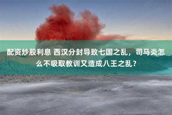 配资炒股利息 西汉分封导致七国之乱，司马炎怎么不吸取教训又造成八王之乱？