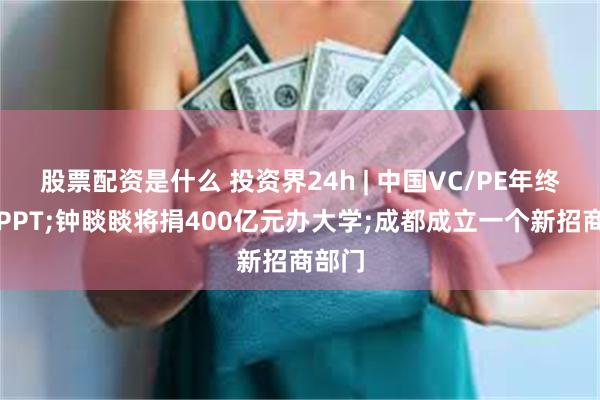 股票配资是什么 投资界24h | 中国VC/PE年终百页PPT;钟睒睒将捐400亿元办大学;成都成立一个新招商部门