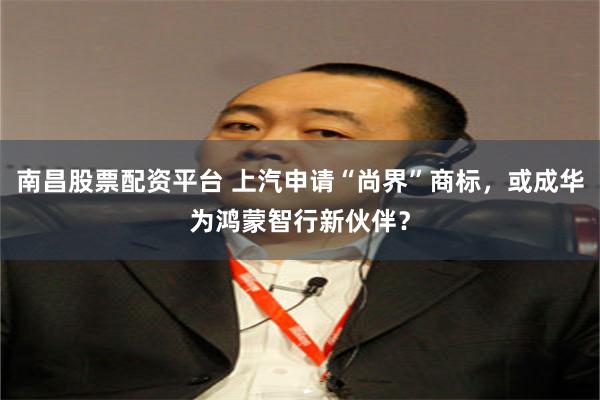 南昌股票配资平台 上汽申请“尚界”商标，或成华为鸿蒙智行新伙伴？