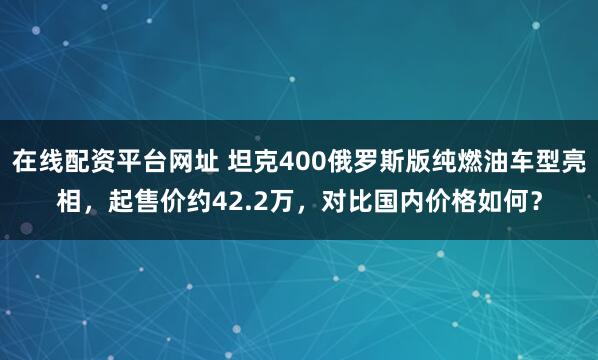 在线配资平台网址 坦克400俄罗斯版纯燃油车型亮相，起售价约42.2万，对比国内价格如何？