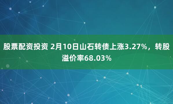 股票配资投资 2月10日山石转债上涨3.27%，转股溢价率68.03%