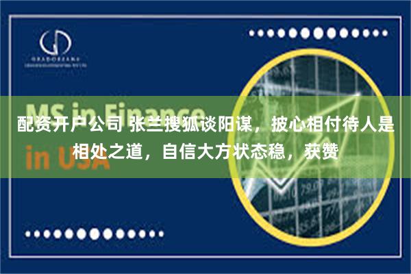 配资开户公司 张兰搜狐谈阳谋，披心相付待人是相处之道，自信大方状态稳，获赞