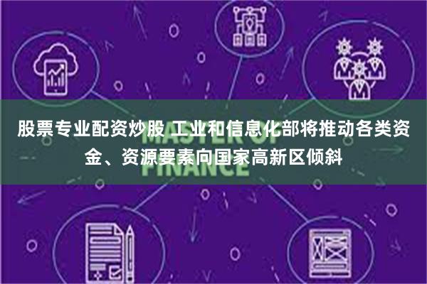 股票专业配资炒股 工业和信息化部将推动各类资金、资源要素向国家高新区倾斜