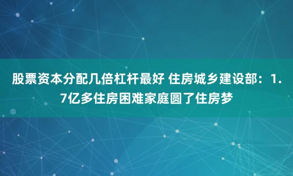 股票资本分配几倍杠杆最好 住房城乡建设部：1.7亿多住房困难家庭圆了住房梦