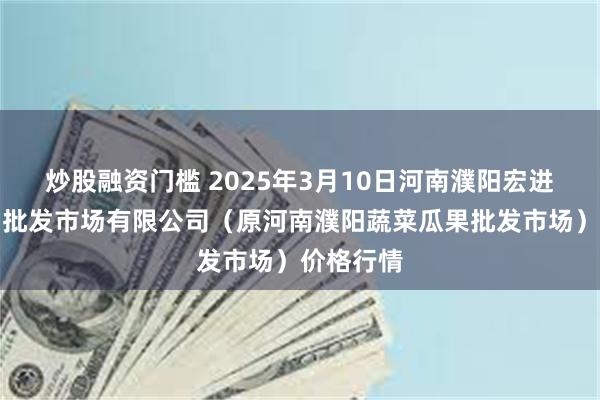 炒股融资门槛 2025年3月10日河南濮阳宏进农副产品批发市场有限公司（原河南濮阳蔬菜瓜果批发市场）价格行情