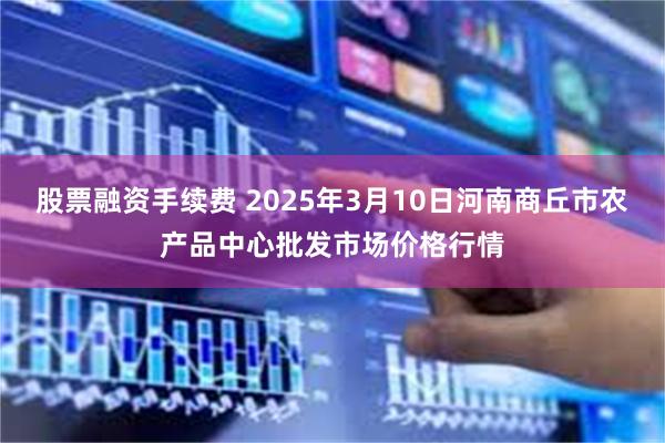 股票融资手续费 2025年3月10日河南商丘市农产品中心批发市场价格行情