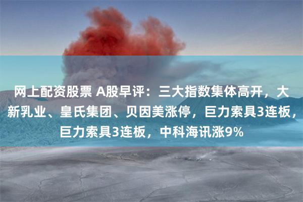 网上配资股票 A股早评：三大指数集体高开，大消费持续活跃，新乳业、皇氏集团、贝因美涨停，巨力索具3连板，中科海讯涨9%